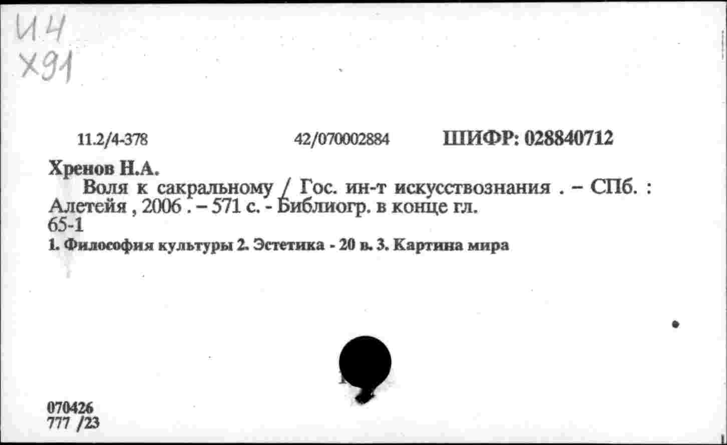 ﻿\ач
Х34
11.2/4-378	42/070002884 ШИФР: 028840712
Хренов Н.А.
Воля к сакральному / Гос. ин-т искусствознания . - СПб. : Алетейя , 2006 . - 571 с. - Библиогр. в конце гл.
65-1
1. Философия культуры 2. Эстетика - 20 в. 3. Картина мира
070426
777 /23